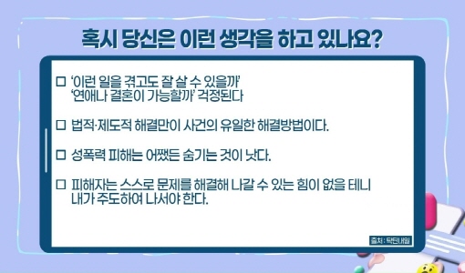 혹시 당신은 이런 생각을 하고 있나요?, '이런 일을 겪고도 잘 살 수 있을까', '연애나 결혼이 가능할까' 걱정된다., 법적 제도적 해결만이 사건의 유일한 해결방법이다., 성폭력 피해는 어쨌든 숨기는 것이 낫다., 피해자는 스스로 문제를 해결해 나갈 수 있는 힘이 없을 테니 내가 주도하여 나서야 한다.